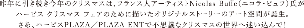 昨年に引き続き今年のクリスマスは、フランス人アーティストNicolas Buffe（ニコラ・ビュフ）氏がハービス クリスマス フェアのために描いたオリジナルストーリーのアート空間が誕生。さあ、バービスPLAZA/PLAZA ENTで不思議なクリスマスの世界へ迷い込んで！