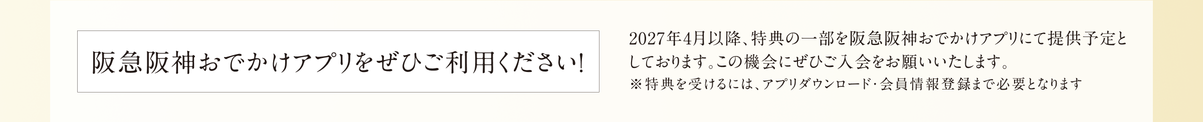 阪急阪神おでかけアプリをぜひご利用ください！ 2027年4月以降、特典の一部を阪急阪神おでかけアプリにて提供予定としております。この機会にぜひご入会をお願いいたします。 ※特典を受けるには、アプリダウンロード・会員情報登録まで必要となります
